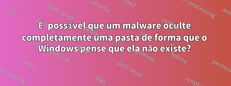É possível que um malware oculte completamente uma pasta de forma que o Windows pense que ela não existe?