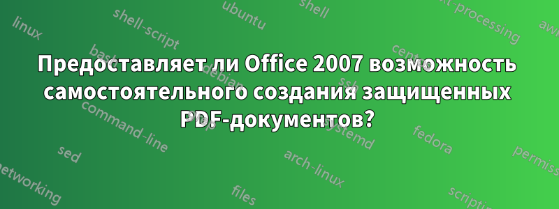 Предоставляет ли Office 2007 возможность самостоятельного создания защищенных PDF-документов?