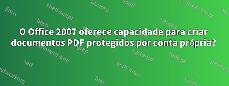 O Office 2007 oferece capacidade para criar documentos PDF protegidos por conta própria?