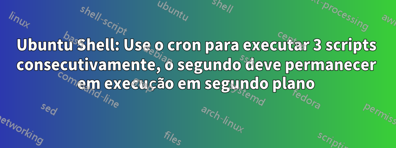 Ubuntu Shell: Use o cron para executar 3 scripts consecutivamente, o segundo deve permanecer em execução em segundo plano