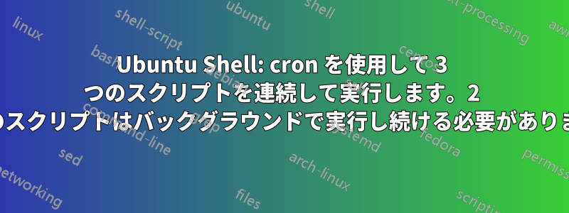 Ubuntu Shell: cron を使用して 3 つのスクリプトを連続して実行します。2 つ目のスクリプトはバックグラウンドで実行し続ける必要があります。