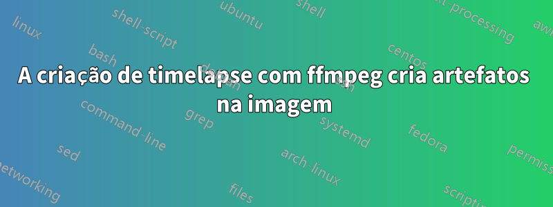 A criação de timelapse com ffmpeg cria artefatos na imagem