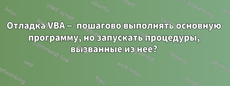 Отладка VBA — пошагово выполнять основную программу, но запускать процедуры, вызванные из нее?