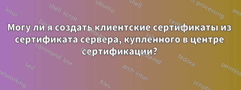Могу ли я создать клиентские сертификаты из сертификата сервера, купленного в центре сертификации?