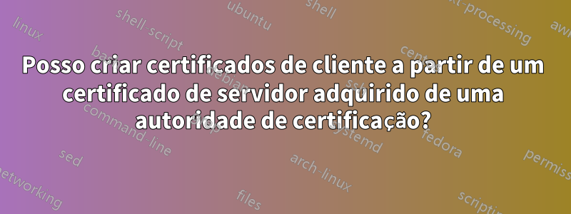Posso criar certificados de cliente a partir de um certificado de servidor adquirido de uma autoridade de certificação?