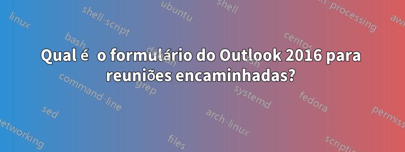 Qual é o formulário do Outlook 2016 para reuniões encaminhadas?