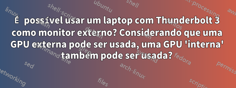 É possível usar um laptop com Thunderbolt 3 como monitor externo? Considerando que uma GPU externa pode ser usada, uma GPU 'interna' também pode ser usada?