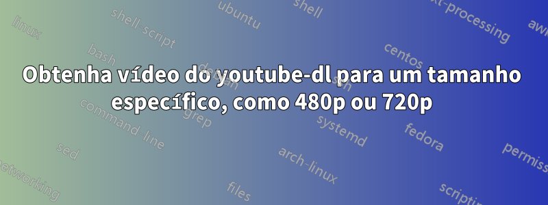 Obtenha vídeo do youtube-dl para um tamanho específico, como 480p ou 720p