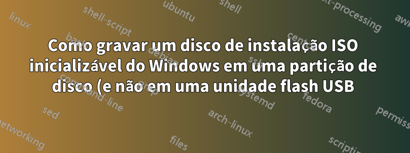 Como gravar um disco de instalação ISO inicializável do Windows em uma partição de disco (e não em uma unidade flash USB)?