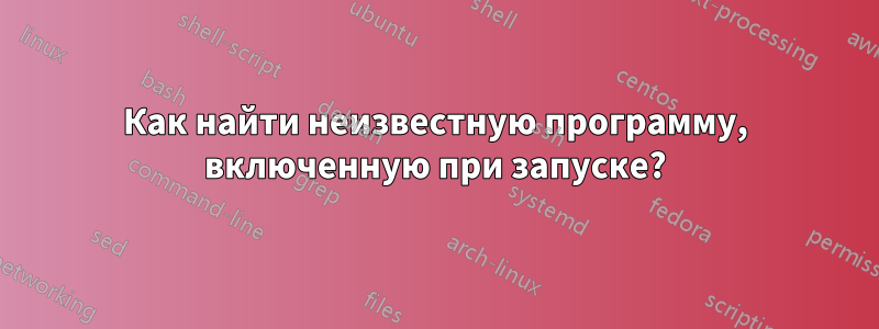 Как найти неизвестную программу, включенную при запуске?