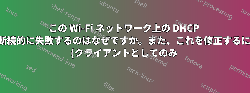 この Wi-Fi ネットワーク上の DHCP が断続的に失敗するのはなぜですか。また、これを修正するには (クライアントとしてのみ) どうすればよいですか。