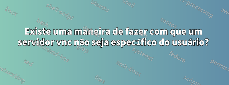 Existe uma maneira de fazer com que um servidor vnc não seja específico do usuário?