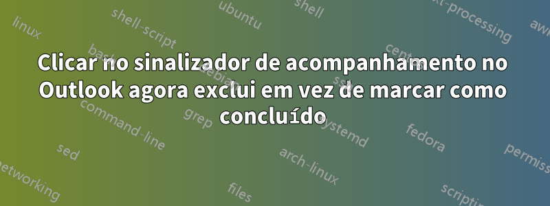 Clicar no sinalizador de acompanhamento no Outlook agora exclui em vez de marcar como concluído