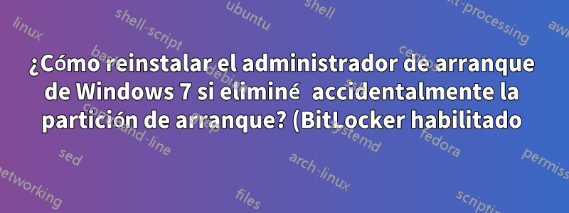 ¿Cómo reinstalar el administrador de arranque de Windows 7 si eliminé accidentalmente la partición de arranque? (BitLocker habilitado)