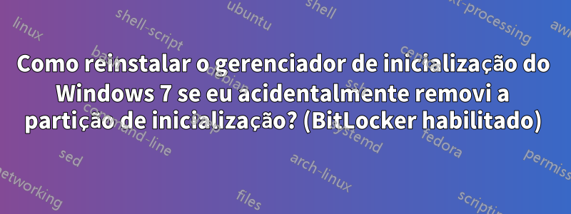 Como reinstalar o gerenciador de inicialização do Windows 7 se eu acidentalmente removi a partição de inicialização? (BitLocker habilitado)