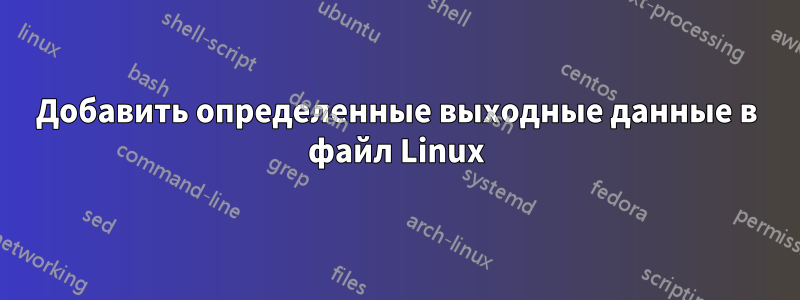 Добавить определенные выходные данные в файл Linux