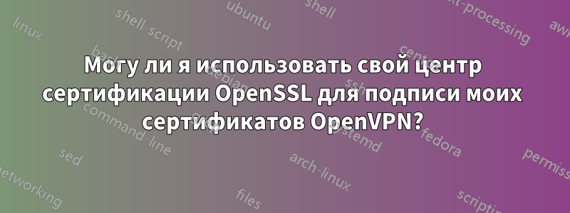 Могу ли я использовать свой центр сертификации OpenSSL для подписи моих сертификатов OpenVPN?