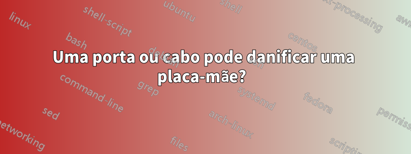 Uma porta ou cabo pode danificar uma placa-mãe? 