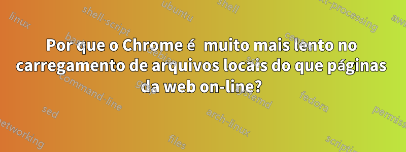 Por que o Chrome é muito mais lento no carregamento de arquivos locais do que páginas da web on-line?