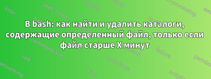 В bash: как найти и удалить каталоги, содержащие определенный файл, только если файл старше X минут