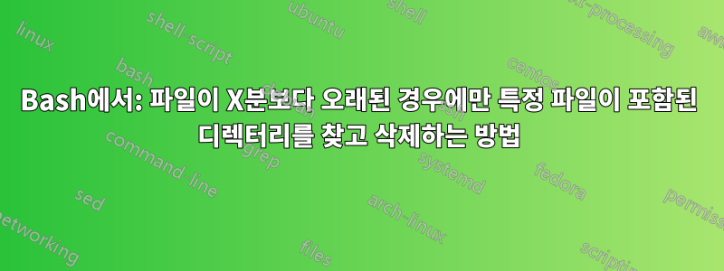 Bash에서: 파일이 X분보다 오래된 경우에만 특정 파일이 포함된 디렉터리를 찾고 삭제하는 방법