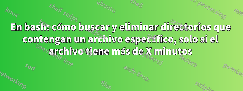 En bash: cómo buscar y eliminar directorios que contengan un archivo específico, solo si el archivo tiene más de X minutos