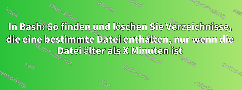 In Bash: So finden und löschen Sie Verzeichnisse, die eine bestimmte Datei enthalten, nur wenn die Datei älter als X Minuten ist