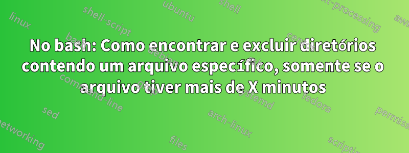 No bash: Como encontrar e excluir diretórios contendo um arquivo específico, somente se o arquivo tiver mais de X minutos