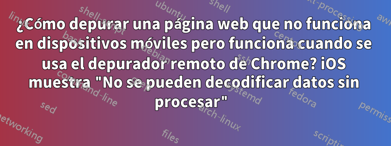 ¿Cómo depurar una página web que no funciona en dispositivos móviles pero funciona cuando se usa el depurador remoto de Chrome? iOS muestra "No se pueden decodificar datos sin procesar"
