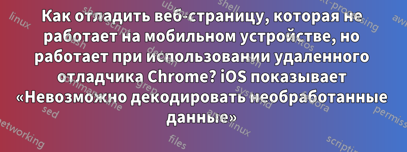 Как отладить веб-страницу, которая не работает на мобильном устройстве, но работает при использовании удаленного отладчика Chrome? iOS показывает «Невозможно декодировать необработанные данные»
