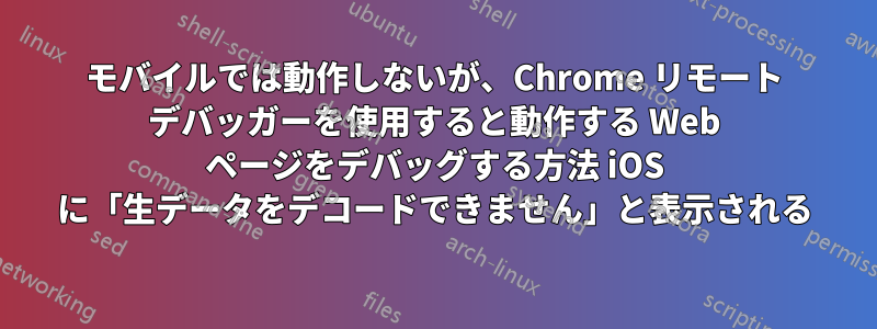 モバイルでは動作しないが、Chrome リモート デバッガーを使用すると動作する Web ページをデバッグする方法 iOS に「生データをデコードできません」と表示される