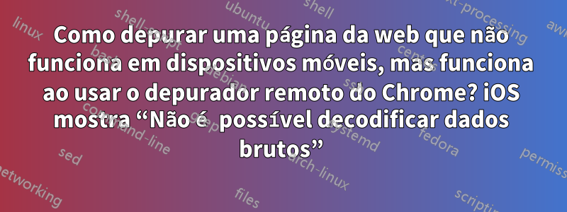 Como depurar uma página da web que não funciona em dispositivos móveis, mas funciona ao usar o depurador remoto do Chrome? iOS mostra “Não é possível decodificar dados brutos”