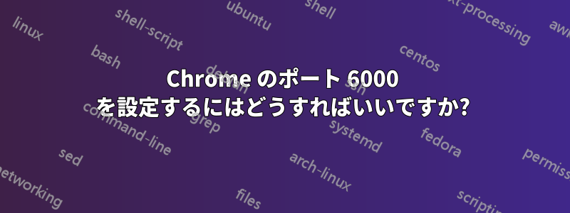 Chrome のポート 6000 を設定するにはどうすればいいですか?