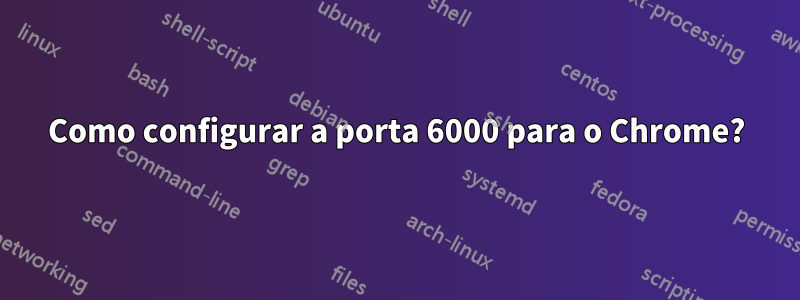 Como configurar a porta 6000 para o Chrome?