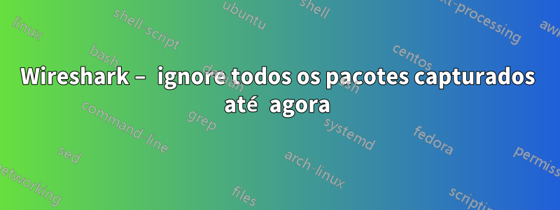 Wireshark – ignore todos os pacotes capturados até agora