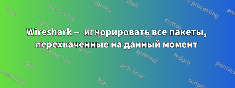 Wireshark — игнорировать все пакеты, перехваченные на данный момент