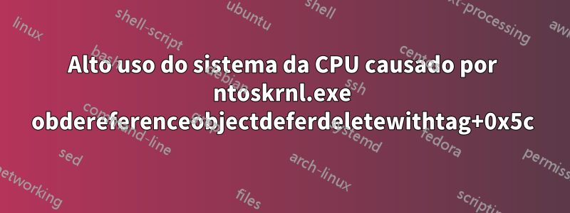 Alto uso do sistema da CPU causado por ntoskrnl.exe obdereferenceobjectdeferdeletewithtag+0x5c