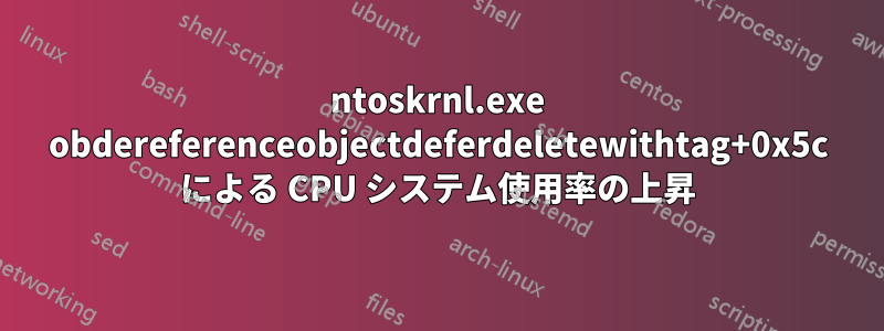 ntoskrnl.exe obdereferenceobjectdeferdeletewithtag+0x5c による CPU システム使用率の上昇