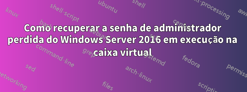 Como recuperar a senha de administrador perdida do Windows Server 2016 em execução na caixa virtual
