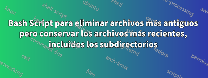 Bash Script para eliminar archivos más antiguos pero conservar los archivos más recientes, incluidos los subdirectorios