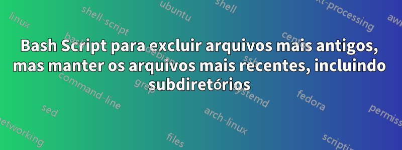 Bash Script para excluir arquivos mais antigos, mas manter os arquivos mais recentes, incluindo subdiretórios