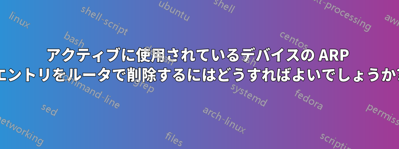 アクティブに使用されているデバイスの ARP エントリをルータで削除するにはどうすればよいでしょうか?