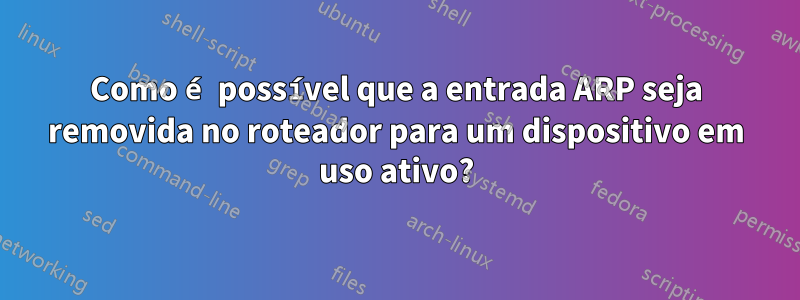 Como é possível que a entrada ARP seja removida no roteador para um dispositivo em uso ativo?