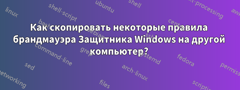 Как скопировать некоторые правила брандмауэра Защитника Windows на другой компьютер?