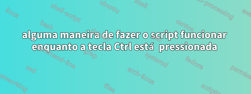 alguma maneira de fazer o script funcionar enquanto a tecla Ctrl está pressionada