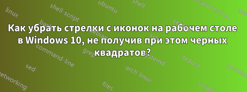 Как убрать стрелки с иконок на рабочем столе в Windows 10, не получив при этом черных квадратов?
