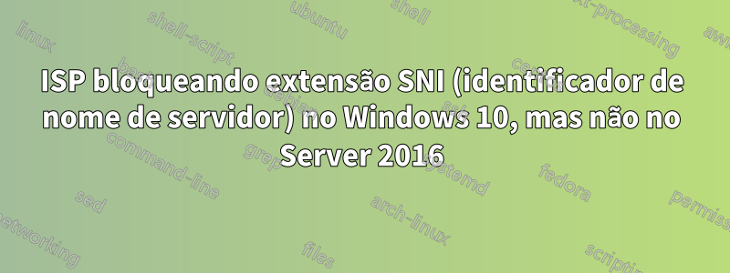 ISP bloqueando extensão SNI (identificador de nome de servidor) no Windows 10, mas não no Server 2016