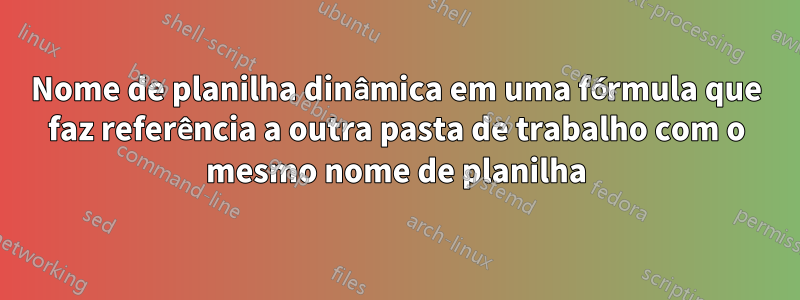 Nome de planilha dinâmica em uma fórmula que faz referência a outra pasta de trabalho com o mesmo nome de planilha