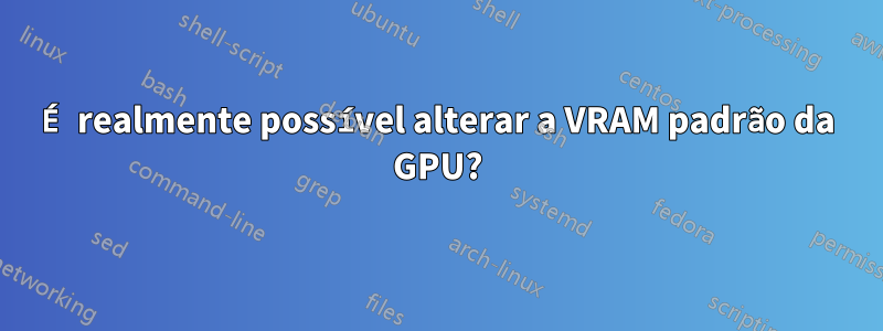 É realmente possível alterar a VRAM padrão da GPU?