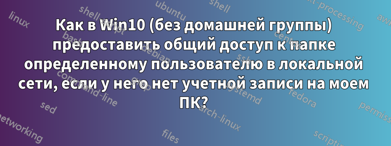 Как в Win10 (без домашней группы) предоставить общий доступ к папке определенному пользователю в локальной сети, если у него нет учетной записи на моем ПК?
